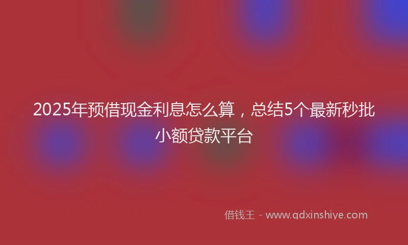2025年预借现金利息怎么算，总结5个最新秒批小额贷款平台