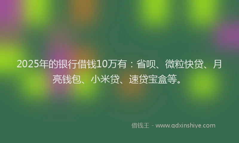 2025年的银行借钱10万有：省呗、微粒快贷、月亮钱包、小米贷、速贷宝盒等。