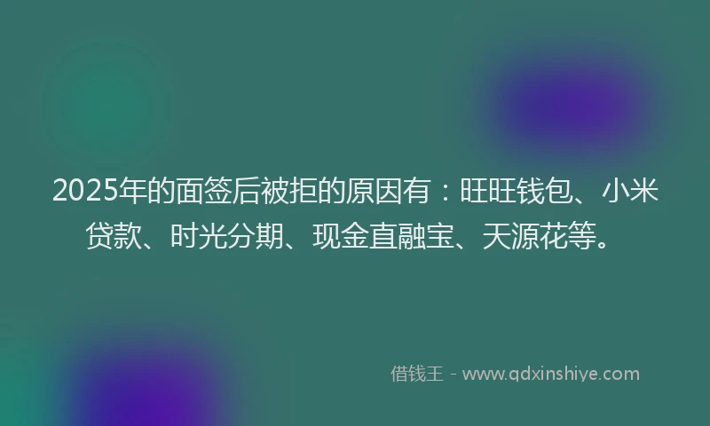2025年的面签后被拒的原因有：旺旺钱包、小米贷款、时光分期、现金直融宝、天源花等。