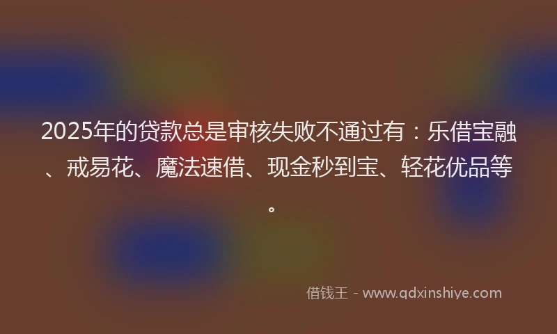 2025年的贷款总是审核失败不通过有：乐借宝融、戒易花、魔法速借、现金秒到宝、轻花优品等。