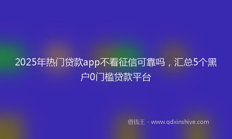 2025年热门贷款app不看征信可靠吗，汇总5个黑户0门槛贷款平台