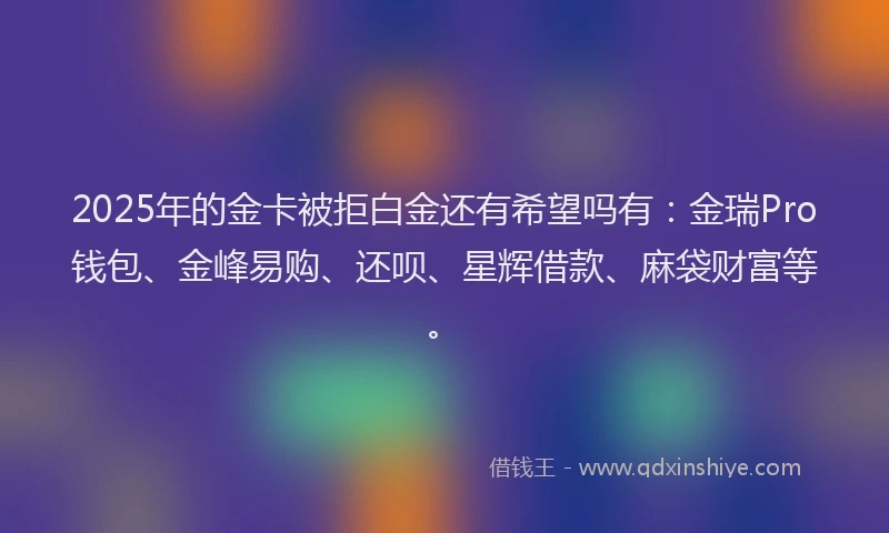 2025年的金卡被拒白金还有希望吗有：金瑞Pro钱包、金峰易购、还呗、星辉借款、麻袋财富等。