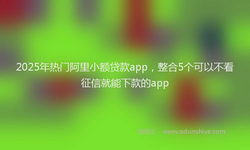 2025年热门阿里小额贷款app，整合5个可以不看征信就能下款的app