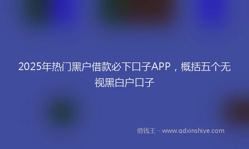 2025年热门黑户借款必下口子APP，概括五个无视黑白户口子