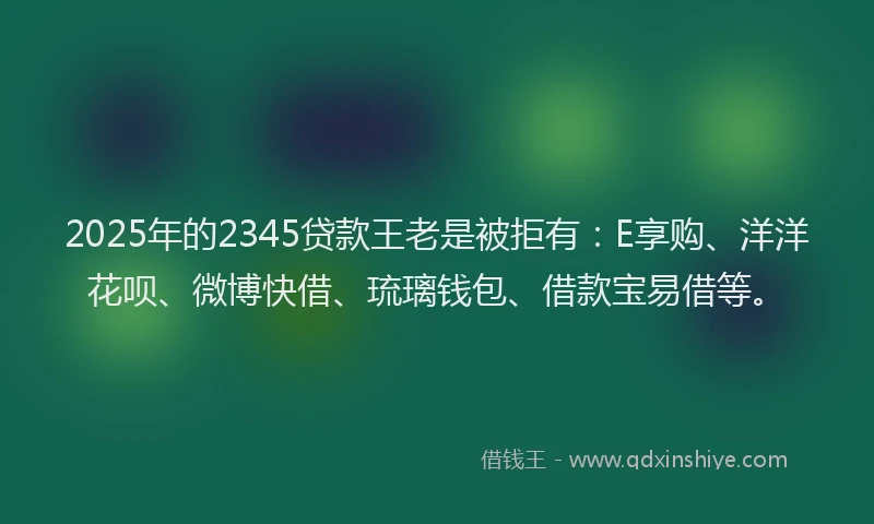 2025年的2345贷款王老是被拒有：E享购、洋洋花呗、微博快借、琉璃钱包、借款宝易借等。