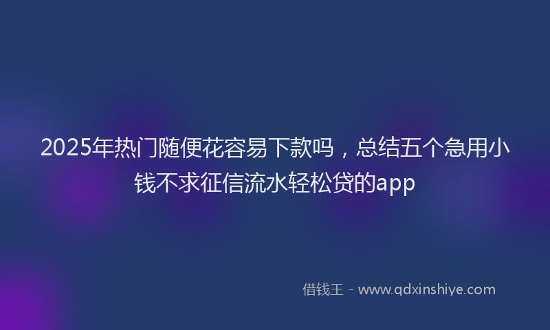 2025年热门随便花容易下款吗，总结五个急用小钱不求征信流水轻松贷的app