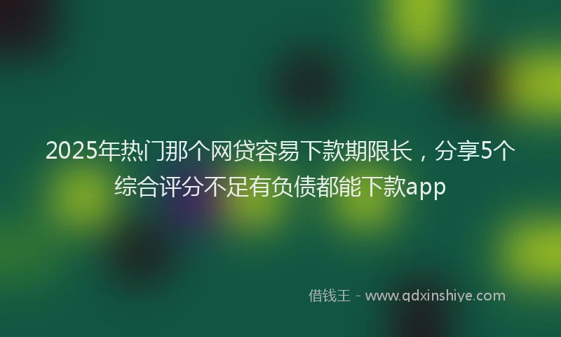 2025年热门那个网贷容易下款期限长，分享5个综合评分不足有负债都能下款app