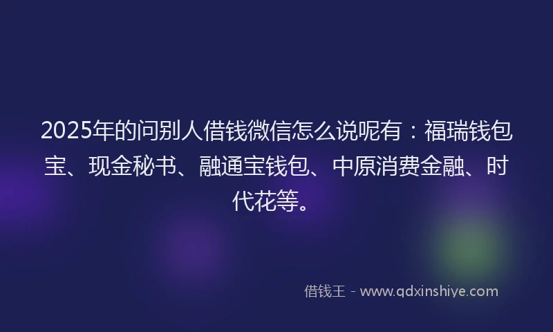 2025年的问别人借钱微信怎么说呢有：福瑞钱包宝、现金秘书、融通宝钱包、中原消费金融、时代花等。