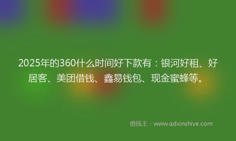 2025年的360什么时间好下款有：银河好租、好居客、美团借钱、鑫易钱包、现金蜜蜂等。
