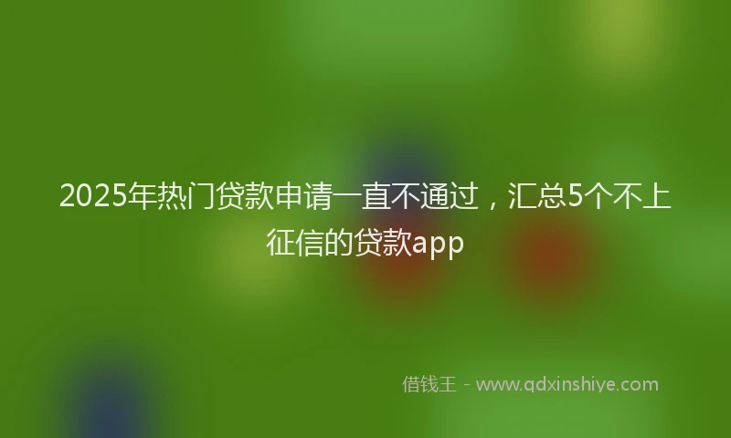 2025年热门贷款申请一直不通过，汇总5个不上征信的贷款app