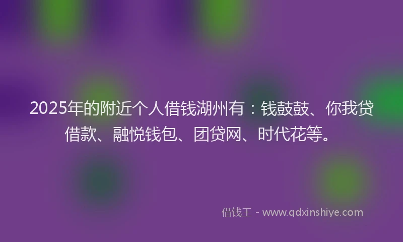 2025年的附近个人借钱湖州有：钱鼓鼓、你我贷借款、融悦钱包、团贷网、时代花等。