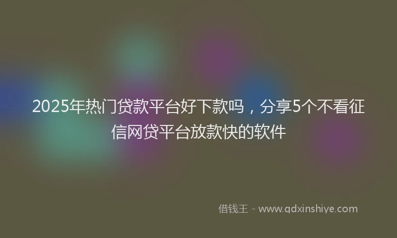 2025年热门贷款平台好下款吗，分享5个不看征信网贷平台放款快的软件