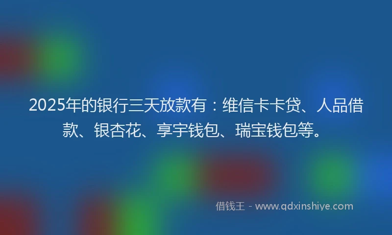 2025年的银行三天放款有：维信卡卡贷、人品借款、银杏花、享宇钱包、瑞宝钱包等。