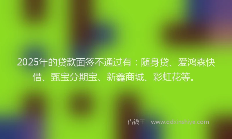 2025年的贷款面签不通过有：随身贷、爱鸿森快借、甄宝分期宝、新鑫商城、彩虹花等。