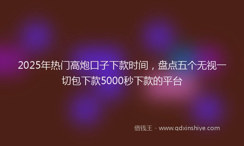 2025年热门高炮口子下款时间，盘点五个无视一切包下款5000秒下款的平台