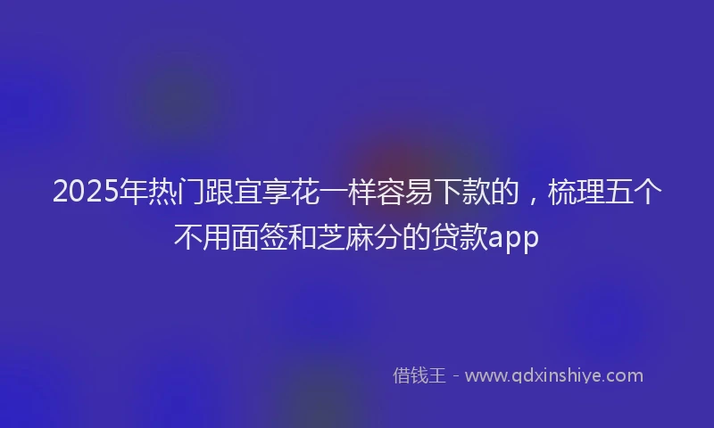 2025年热门跟宜享花一样容易下款的，梳理五个不用面签和芝麻分的贷款app