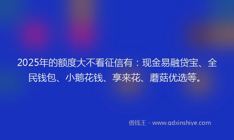 2025年的额度大不看征信有：现金易融贷宝、全民钱包、小鹅花钱、享来花、蘑菇优选等。