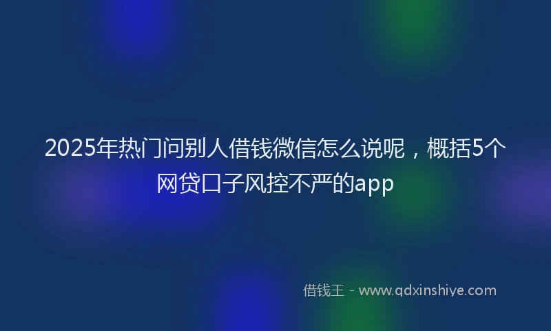 2025年热门问别人借钱微信怎么说呢，概括5个网贷口子风控不严的app