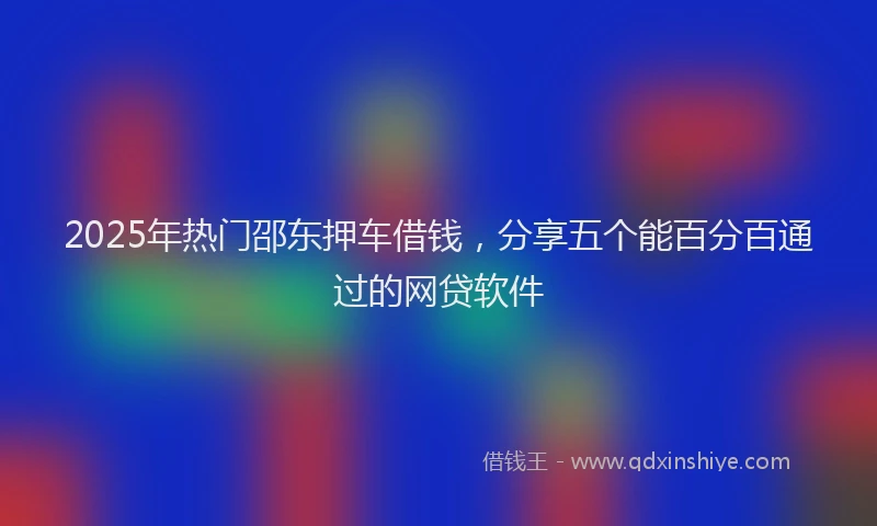 2025年热门邵东押车借钱，分享五个能百分百通过的网贷软件
