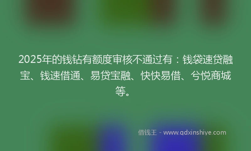 2025年的钱钻有额度审核不通过有：钱袋速贷融宝、钱速借通、易贷宝融、快快易借、兮悦商城等。