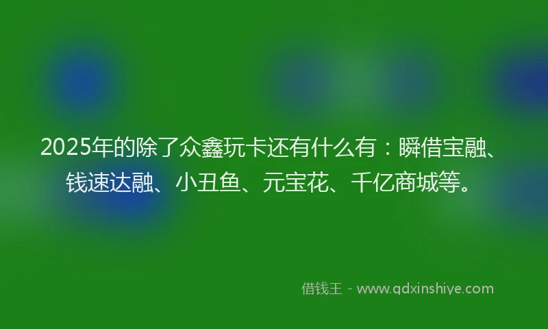 2025年的除了众鑫玩卡还有什么有：瞬借宝融、钱速达融、小丑鱼、元宝花、千亿商城等。