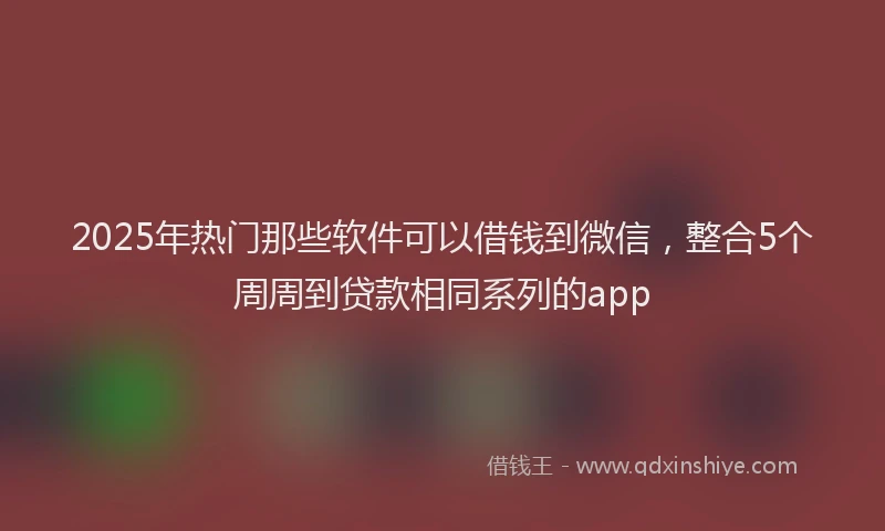 2025年热门那些软件可以借钱到微信，整合5个周周到贷款相同系列的app