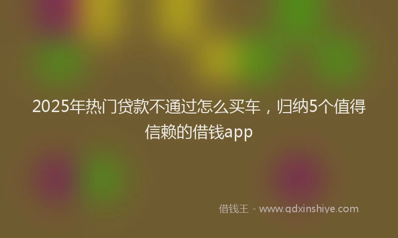 2025年热门贷款不通过怎么买车，归纳5个值得信赖的借钱app