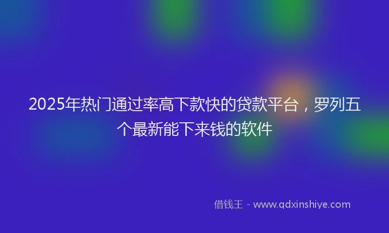 2025年热门通过率高下款快的贷款平台，罗列五个最新能下来钱的软件