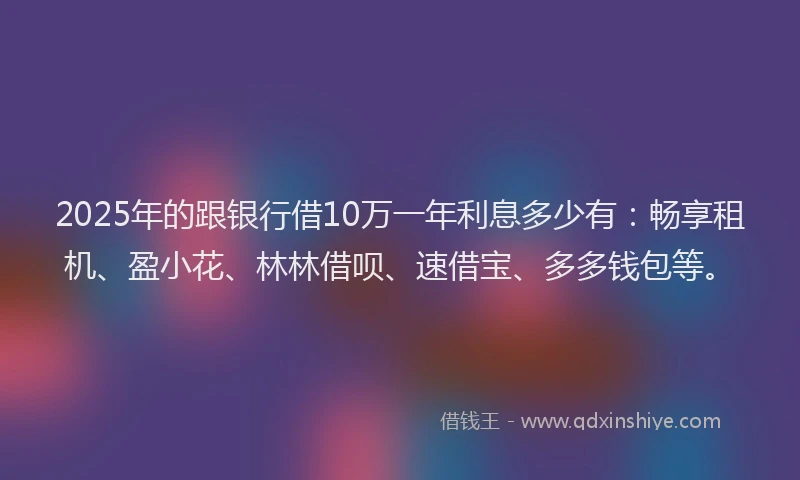 2025年的跟银行借10万一年利息多少有：畅享租机、盈小花、林林借呗、速借宝、多多钱包等。