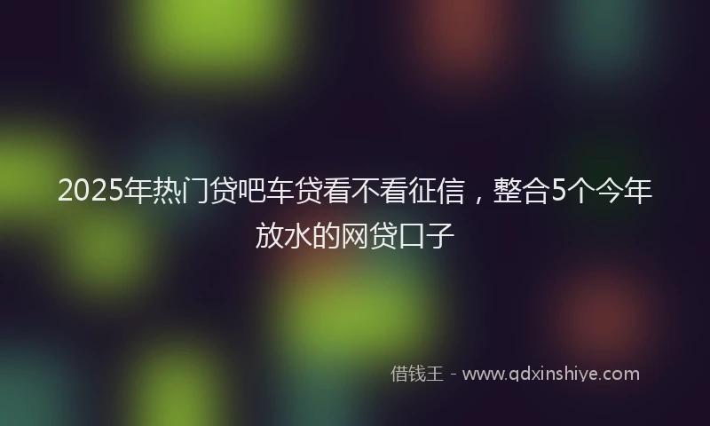 2025年热门贷吧车贷看不看征信，整合5个今年放水的网贷口子