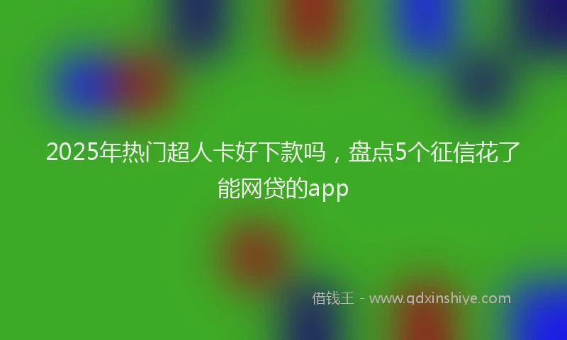 2025年热门超人卡好下款吗，盘点5个征信花了能网贷的app
