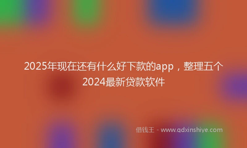2025年现在还有什么好下款的app，整理五个2024最新贷款软件