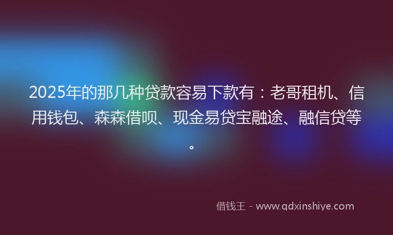 2025年的那几种贷款容易下款有：老哥租机、信用钱包、森森借呗、现金易贷宝融途、融信贷等。
