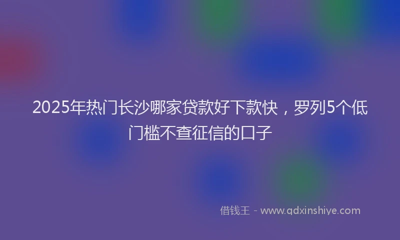 2025年热门长沙哪家贷款好下款快，罗列5个低门槛不查征信的口子
