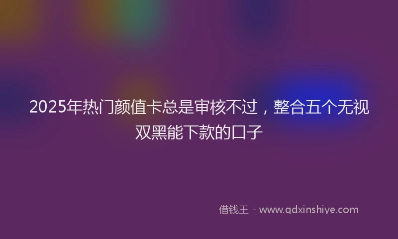 2025年热门颜值卡总是审核不过，整合五个无视双黑能下款的口子