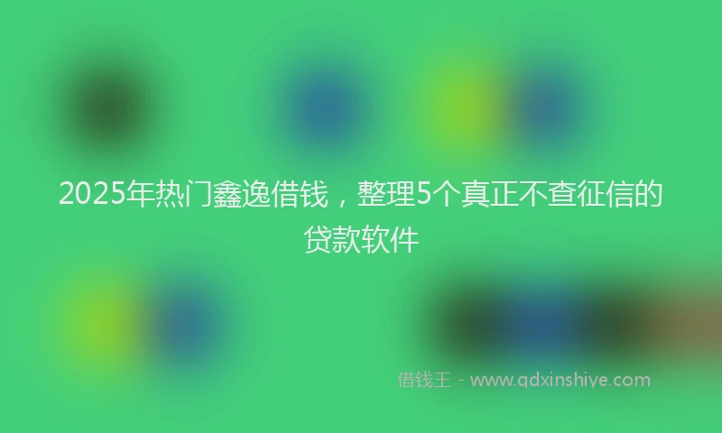 2025年热门鑫逸借钱，整理5个真正不查征信的贷款软件