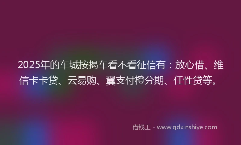 2025年的车城按揭车看不看征信有：放心借、维信卡卡贷、云易购、翼支付橙分期、任性贷等。