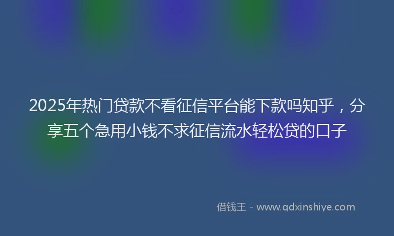 2025年热门贷款不看征信平台能下款吗知乎，分享五个急用小钱不求征信流水轻松贷的口子