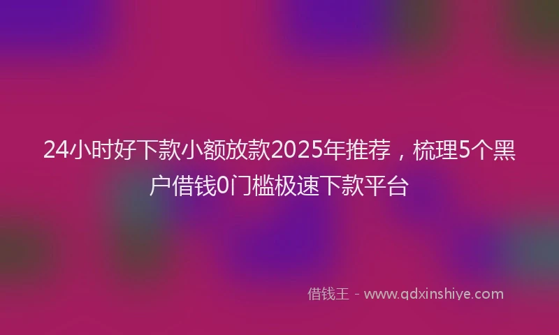 24小时好下款小额放款2025年推荐，梳理5个黑户借钱0门槛极速下款平台