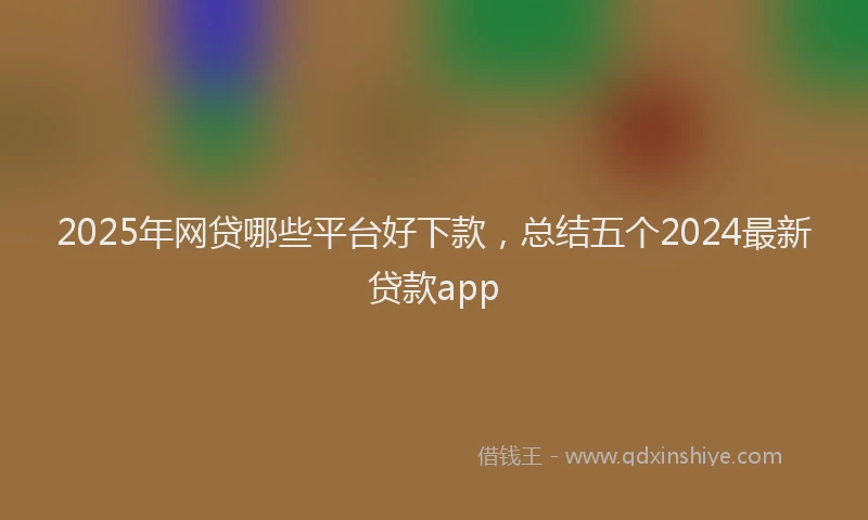 2025年网贷哪些平台好下款，总结五个2024最新贷款app