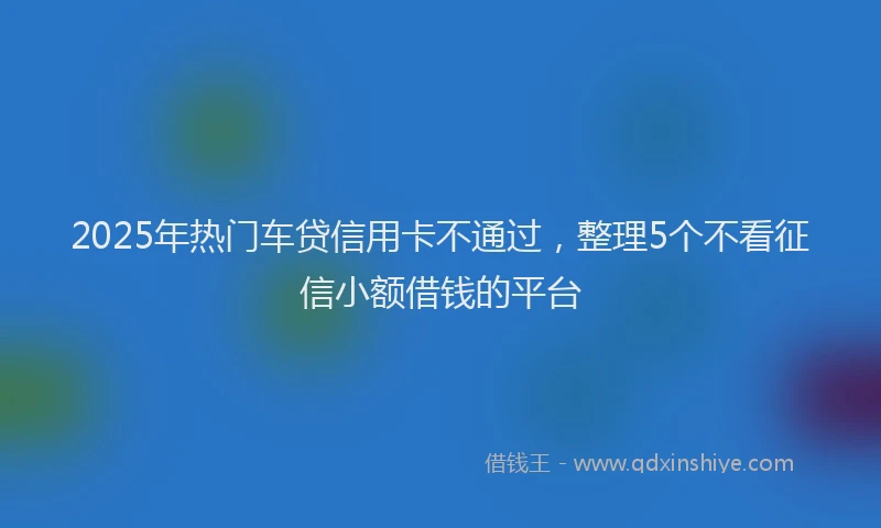 2025年热门车贷信用卡不通过，整理5个不看征信小额借钱的平台