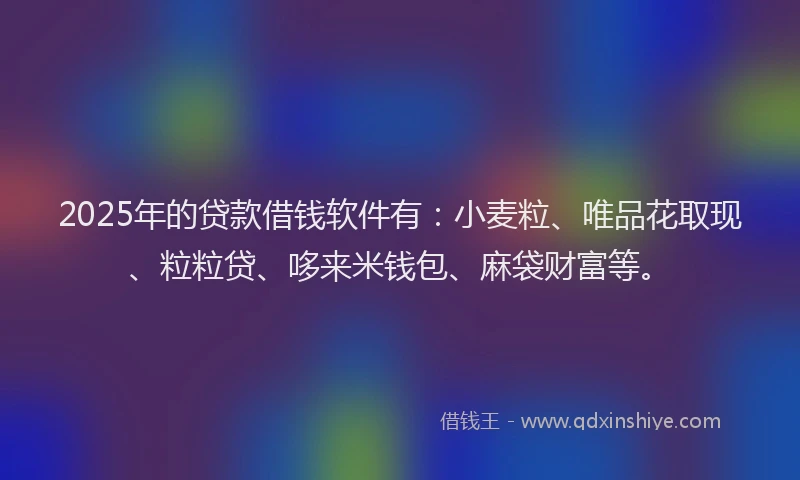 2025年的贷款借钱软件有：小麦粒、唯品花取现、粒粒贷、哆来米钱包、麻袋财富等。