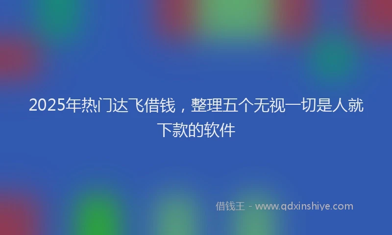 2025年热门达飞借钱，整理五个无视一切是人就下款的软件