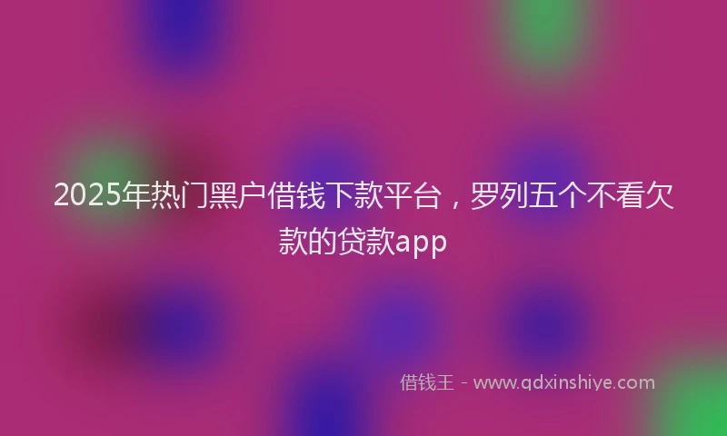 2025年热门黑户借钱下款平台，罗列五个不看欠款的贷款app