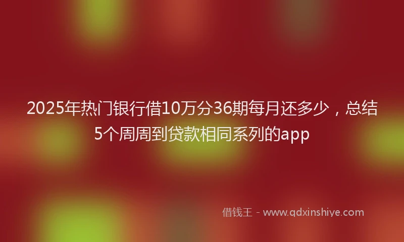 2025年热门银行借10万分36期每月还多少，总结5个周周到贷款相同系列的app