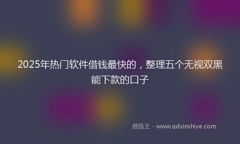2025年热门软件借钱最快的，整理五个无视双黑能下款的口子