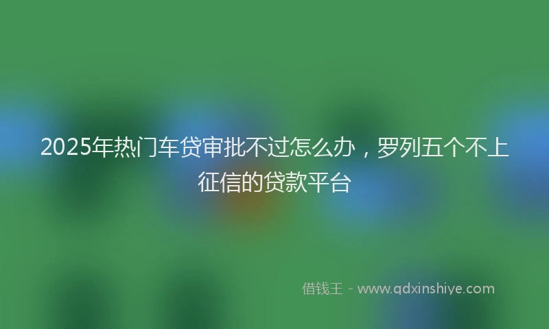 2025年热门车贷审批不过怎么办，罗列五个不上征信的贷款平台