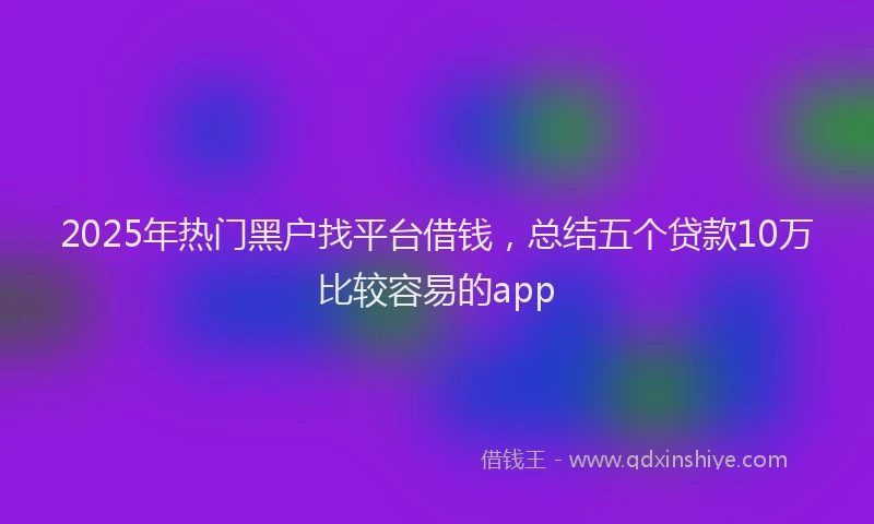 2025年热门黑户找平台借钱，总结五个贷款10万比较容易的app
