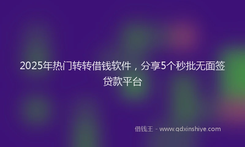 2025年热门转转借钱软件，分享5个秒批无面签贷款平台
