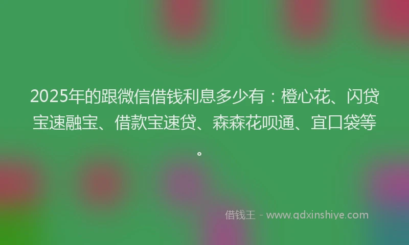 2025年的跟微信借钱利息多少有：橙心花、闪贷宝速融宝、借款宝速贷、森森花呗通、宜口袋等。